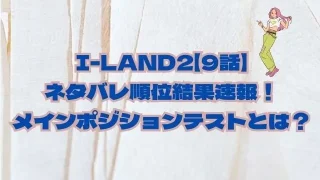 I-LAND2【9話】ネタバレ順位結果速報！メインポジションテストとは？